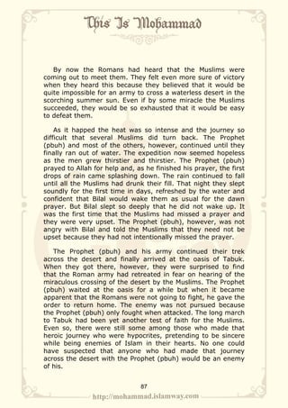 By now the Romans had heard that the Muslims were
coming out to meet them. They felt even more sure of victory
when they heard this because they believed that it would be
quite impossible for an army to cross a waterless desert in the
scorching summer sun. Even if by some miracle the Muslims
succeeded, they would be so exhausted that it would be easy
to defeat them.

    As it happed the heat was so intense and the journey so
difficult that several Muslims did turn back. The Prophet
(pbuh) and most of the others, however, continued until they
finally ran out of water. The expedition now seemed hopeless
as the men grew thirstier and thirstier. The Prophet (pbuh)
prayed to Allah for help and, as he finished his prayer, the first
drops of rain came splashing down. The rain continued to fall
until all the Muslims had drunk their fill. That night they slept
soundly for the first time in days, refreshed by the water and
confident that Bilal would wake them as usual for the dawn
prayer. But Bilal slept so deeply that he did not wake up. It
was the first time that the Muslims had missed a prayer and
they were very upset. The Prophet (pbuh), however, was not
angry with Bilal and told the Muslims that they need not be
upset because they had not intentionally missed the prayer.

   The Prophet (pbuh) and his army continued their trek
across the desert and finally arrived at the oasis of Tabuk.
When they got there, however, they were surprised to find
that the Roman army had retreated in fear on hearing of the
miraculous crossing of the desert by the Muslims. The Prophet
(pbuh) waited at the oasis for a while but when it became
apparent that the Romans were not going to fight, he gave the
order to return home. The enemy was not pursued because
the Prophet (pbuh) only fought when attacked. The long march
to Tabuk had been yet another test of faith for the Muslims.
Even so, there were still some among those who made that
heroic journey who were hypocrites, pretending to be sincere
while being enemies of Islam in their hearts. No one could
have suspected that anyone who had made that journey
across the desert with the Prophet (pbuh) would be an enemy
of his.


                               87
 