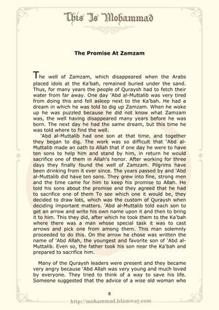 The Promise At Zamzam



The     well of Zamzam, which disappeared when the Arabs
placed idols at the Ka'bah, remained buried under the sand.
Thus, for many years the people of Quraysh had to fetch their
water from far away. One day 'Abd al-Muttalib was very tired
from doing this and fell asleep next to the Ka’bah. He had a
dream in which he was told to dig up Zamzam. When he woke
up he was puzzled because he did not know what Zamzam
was, the well having disappeared many years before he was
born. The next day he had the same dream, but this time he
was told where to find the well.
    'Abd al-Muttalib had one son at that time, and together
they began to dig. The work was so difficult that ‘Abd al-
Muttalib made an oath to Allah that if one day he were to have
ten sons to help him and stand by him, in return he would
sacrifice one of them in Allah's honor. After working for three
days they finally found the well of Zamzam. Pilgrims have
been drinking from it ever since. The years passed by and 'Abd
al-Muttalib did have ten sons. They grew into fine, strong men
and the time came for him to keep his promise to Allah. He
told his sons about the promise and they agreed that he had
to sacrifice one of them To see which one it would be, they
decided to draw lots, which was the custom of Quraysh when
deciding important matters. 'Abd al-Muttalib told each son to
get an arrow and write his own name upon it and then to bring
it to him. This they did, after which he took them to the Ka'bah
where there was a man whose special task it was to cast
arrows and pick one from among them. This man solemnly
proceeded to do this. On the arrow he chose was written the
name of 'Abd Allah, the youngest and favorite son of 'Abd al-
Muttalib. Even so, the father took his son near the Ka'bah and
prepared to sacrifice him.

  Many of the Quraysh leaders were present and they became
very angry because 'Abd Allah was very young and much loved
by everyone. They tried to think of a way to save his life.
Someone suggested that the advice of a wise old woman who

                               8
 