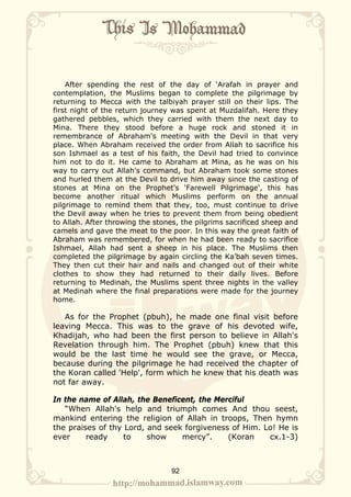 After spending the rest of the day of ‘Arafah in prayer and
contemplation, the Muslims began to complete the pilgrimage by
returning to Mecca with the talbiyah prayer still on their lips. The
first night of the return journey was spent at Muzdalifah. Here they
gathered pebbles, which they carried with them the next day to
Mina. There they stood before a huge rock and stoned it in
remembrance of Abraham's meeting with the Devil in that very
place. When Abraham received the order from Allah to sacrifice his
son Ishmael as a test of his faith, the Devil had tried to convince
him not to do it. He came to Abraham at Mina, as he was on his
way to carry out Allah's command, but Abraham took some stones
and hurled them at the Devil to drive him away since the casting of
stones at Mina on the Prophet's 'Farewell Pilgrimage', this has
become another ritual which Muslims perform on the annual
pilgrimage to remind them that they, too, must continue to drive
the Devil away when he tries to prevent them from being obedient
to Allah. After throwing the stones, the pilgrims sacrificed sheep and
camels and gave the meat to the poor. In this way the great faith of
Abraham was remembered, for when he had been ready to sacrifice
Ishmael, Allah had sent a sheep in his place. The Muslims then
completed the pilgrimage by again circling the Ka’bah seven times.
They then cut their hair and nails and changed out of their white
clothes to show they had returned to their daily lives. Before
returning to Medinah, the Muslims spent three nights in the valley
at Medinah where the final preparations were made for the journey
home.

   As for the Prophet (pbuh), he made one final visit before
leaving Mecca. This was to the grave of his devoted wife,
Khadijah, who had been the first person to believe in Allah's
Revelation through him. The Prophet (pbuh) knew that this
would be the last time he would see the grave, or Mecca,
because during the pilgrimage he had received the chapter of
the Koran called 'Help', form which he knew that his death was
not far away.

In the name of Allah, the Beneficent, the Merciful
   “When Allah's help and triumph comes And thou seest,
mankind entering the religion of Allah in troops, Then hymn
the praises of thy Lord, and seek forgiveness of Him. Lo! He is
ever     ready     to    show    mercy”.     (Koran    cx.1-3)



                                 92
 