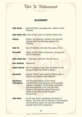 GLOSSARY


Abd Allah     Abd al-Mulib's youngest son. Father of the
              Prophet

Abd Allah Ibn One of the rulers of Yathrib before the

Ubayy         Hijrah. He became a Muslim but secretly
              plotted with the Meccans against the
              Prophet.

Abd Al-       Son of Hashim. He took the place of his

Muttalib      father as the head of Quraysh. He dug the
              well of Zamzam.

Abd Allah Ibn : Was sent with Amr Ibn al-'Ass to

Abu Rabiah    Abyssinia.

Abdu Manaf Son of Qusayy; took over as leader of the
           Quraysh after his father's death.

Abrahah       King of Yemen who came to Mecca with a
              big army to destroy the Kabbah.

Abraham       The founding father of the three
(Ibrahtm)     monotheistic (worshipping one God only)
              religions-Judaism, Christianity and Islam.
              The descendants of his son Ish maci
              (fsma'ii) formed the tribe of Quraysh,
              which is the tribe of the Prophet
              Muhammad

Abo Bakr      A rich and much respected merchant of
              Mecca. The first man to believe in the Prophet
              and embrace Islam. He was the Prophet's
              closest friend and companion.


                             96
 