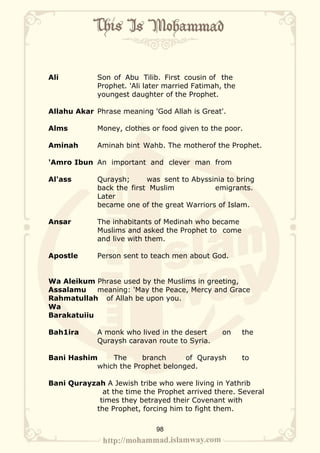 Ali          Son of Abu Tilib. First cousin of the
             Prophet. 'Ali later married Fatimah, the
             youngest daughter of the Prophet.

Allahu Akar Phrase meaning 'God Allah is Great'.

Alms         Money, clothes or food given to the poor.

Aminah       Aminah bint Wahb. The motherof the Prophet.

'Amro Ibun An important and clever man from

Al'ass       Quraysh;      was sent to Abyssinia to bring
             back the first Muslim           emigrants.
             Later
             became one of the great Warriors of Islam.

Ansar        The inhabitants of Medinah who became
             Muslims and asked the Prophet to come
             and live with them.

Apostle      Person sent to teach men about God.


Wa Aleikum Phrase used by the Muslims in greeting,
Assalamu    meaning: 'May the Peace, Mercy and Grace
Rahmatullah of Allah be upon you.
Wa
Barakatuiiu

Bah1ira      A monk who lived in the desert      on     the
             Quraysh caravan route to Syria.

Bani Hashim    The     branch      of Quraysh           to
           which the Prophet belonged.

Bani Qurayzah A Jewish tribe who were living in Yathrib
             at the time the Prophet arrived there. Several
            times they betrayed their Covenant with
           the Prophet, forcing him to fight them.

                              98
 