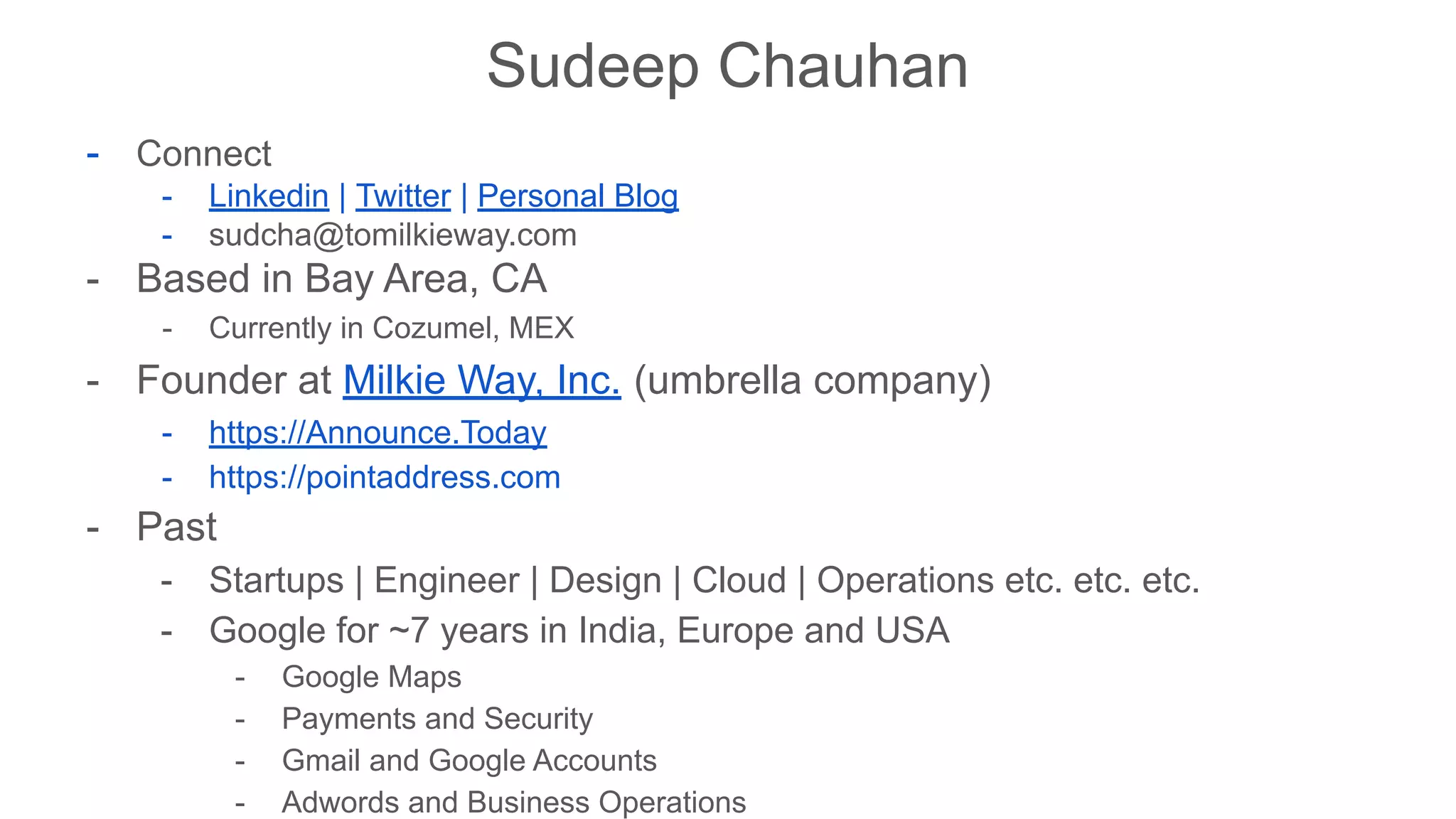 Sudeep Chauhan
- Connect
- Linkedin | Twitter | Personal Blog
- sudcha@tomilkieway.com
- Based in Bay Area, CA
- Currently in Cozumel, MEX
- Founder at Milkie Way, Inc. (umbrella company)
- https://Announce.Today
- https://pointaddress.com
- Past
- Startups | Engineer | Design | Cloud | Operations etc. etc. etc.
- Google for ~7 years in India, Europe and USA
- Google Maps
- Payments and Security
- Gmail and Google Accounts
- Adwords and Business Operations
 