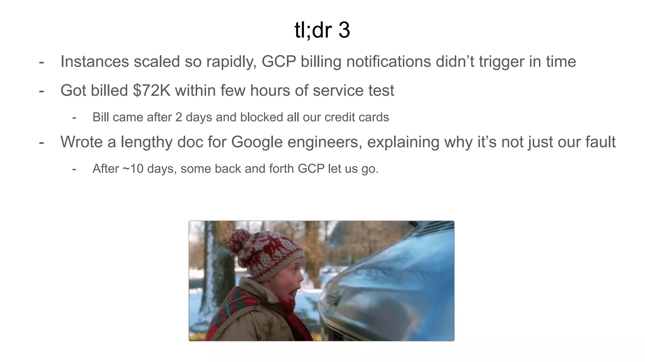 tl;dr 3
- Instances scaled so rapidly, GCP billing notifications didn’t trigger in time
- Got billed $72K within few hours of service test
- Bill came after 2 days and blocked all our credit cards
- Wrote a lengthy doc for Google engineers, explaining why it’s not just our fault
- After ~10 days, some back and forth GCP let us go.
 