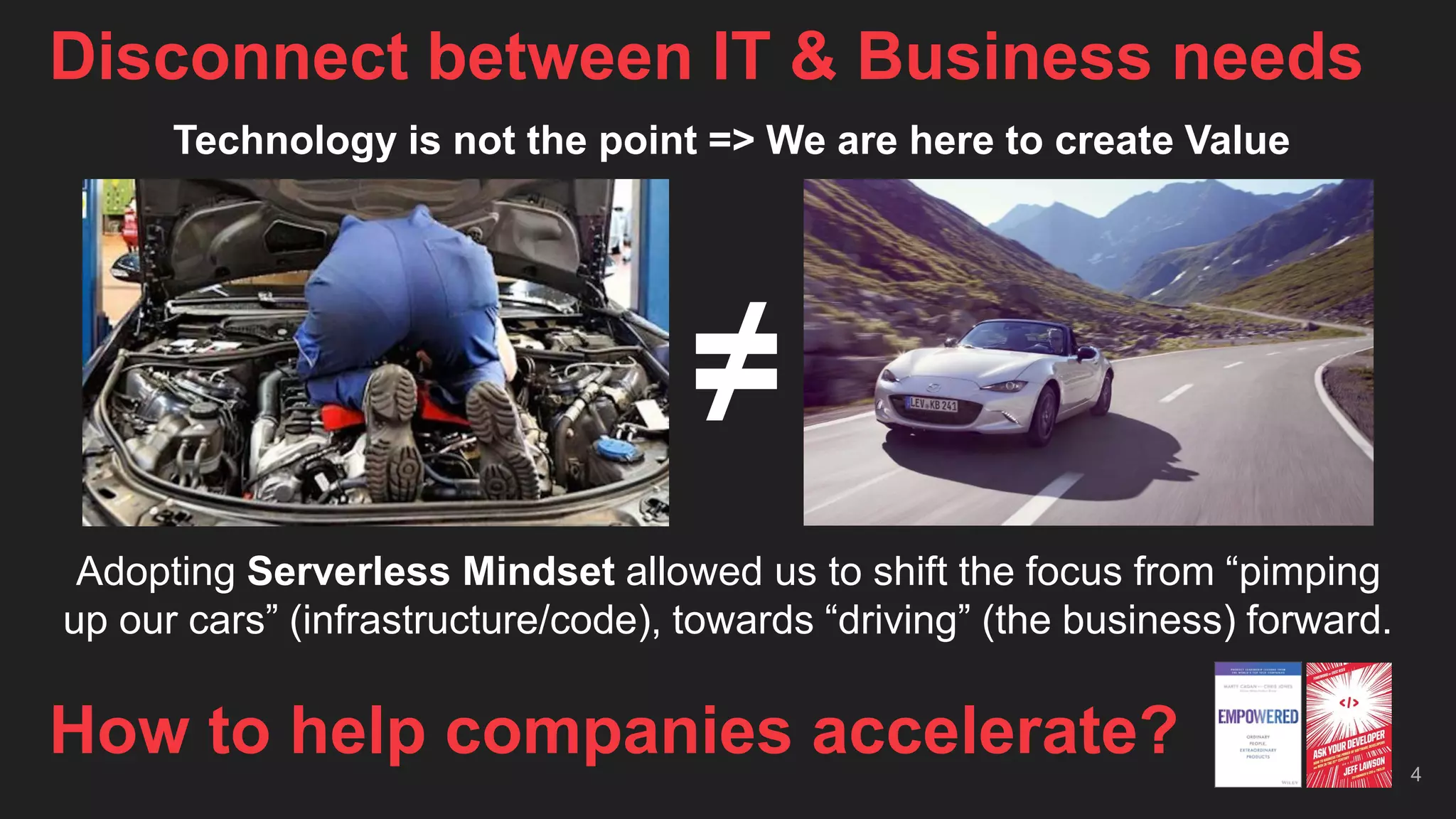 Disconnect between IT & Business needs
4
How to help companies accelerate?
Technology is not the point => We are here to create Value
Adopting Serverless Mindset allowed us to shift the focus from “pimping
up our cars” (infrastructure/code), towards “driving” (the business) forward.
≠
 