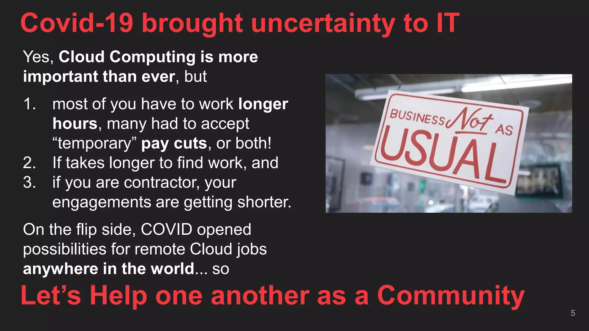 Covid-19 brought uncertainty to IT
5
Let’s Help one another as a Community
Yes, Cloud Computing is more
important than ever, but
1. most of you have to work longer
hours, many had to accept
“temporary” pay cuts, or both!
2. If takes longer to find work, and
3. if you are contractor, your
engagements are getting shorter.
On the flip side, COVID opened
possibilities for remote Cloud jobs
anywhere in the world... so
 