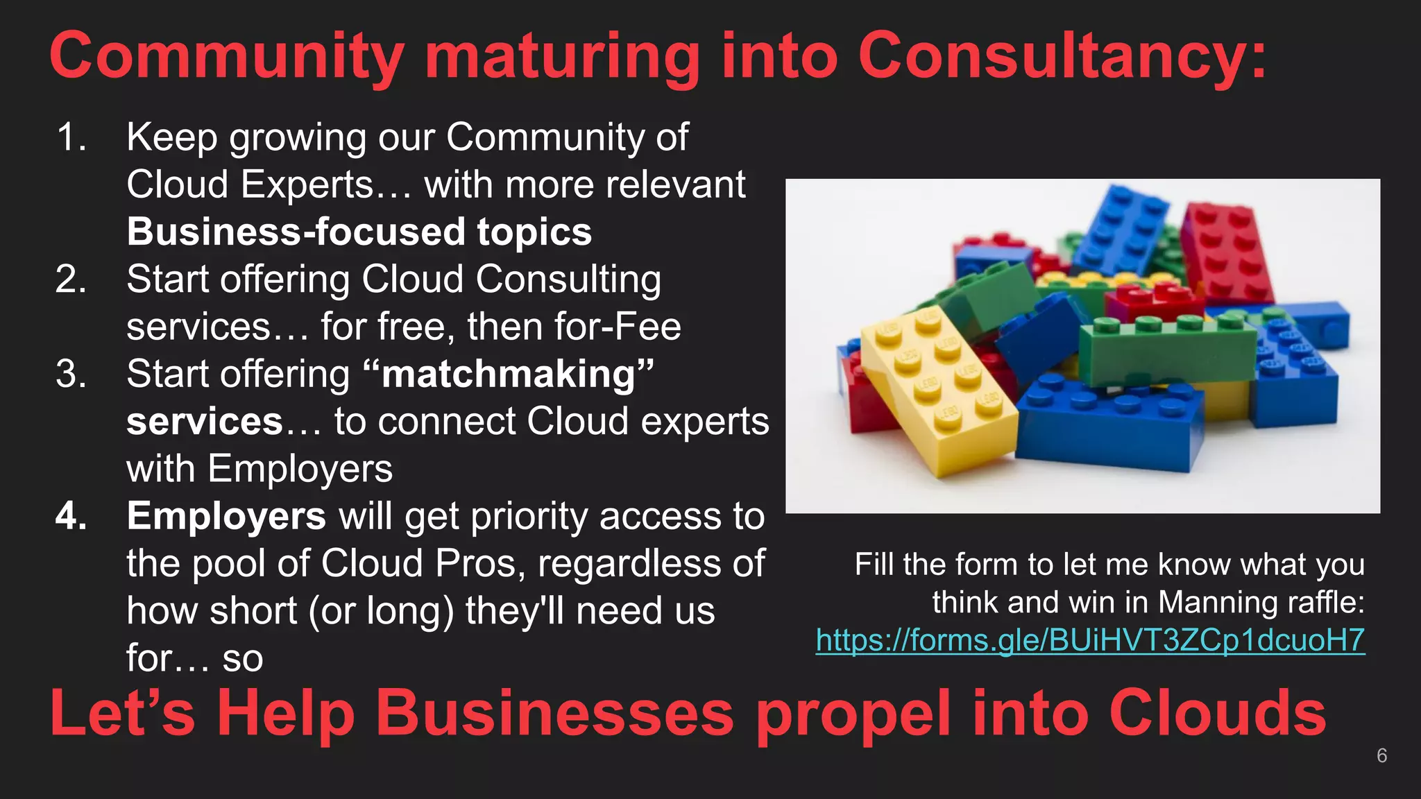 Community maturing into Consultancy:
6
Let’s Help Businesses propel into Clouds
1. Keep growing our Community of
Cloud Experts… with more relevant
Business-focused topics
2. Start offering Cloud Consulting
services… for free, then for-Fee
3. Start offering “matchmaking”
services… to connect Cloud experts
with Employers
4. Employers will get priority access to
the pool of Cloud Pros, regardless of
how short (or long) they'll need us
for… so
Fill the form to let me know what you
think and win in Manning raffle:
https://forms.gle/BUiHVT3ZCp1dcuoH7
 
