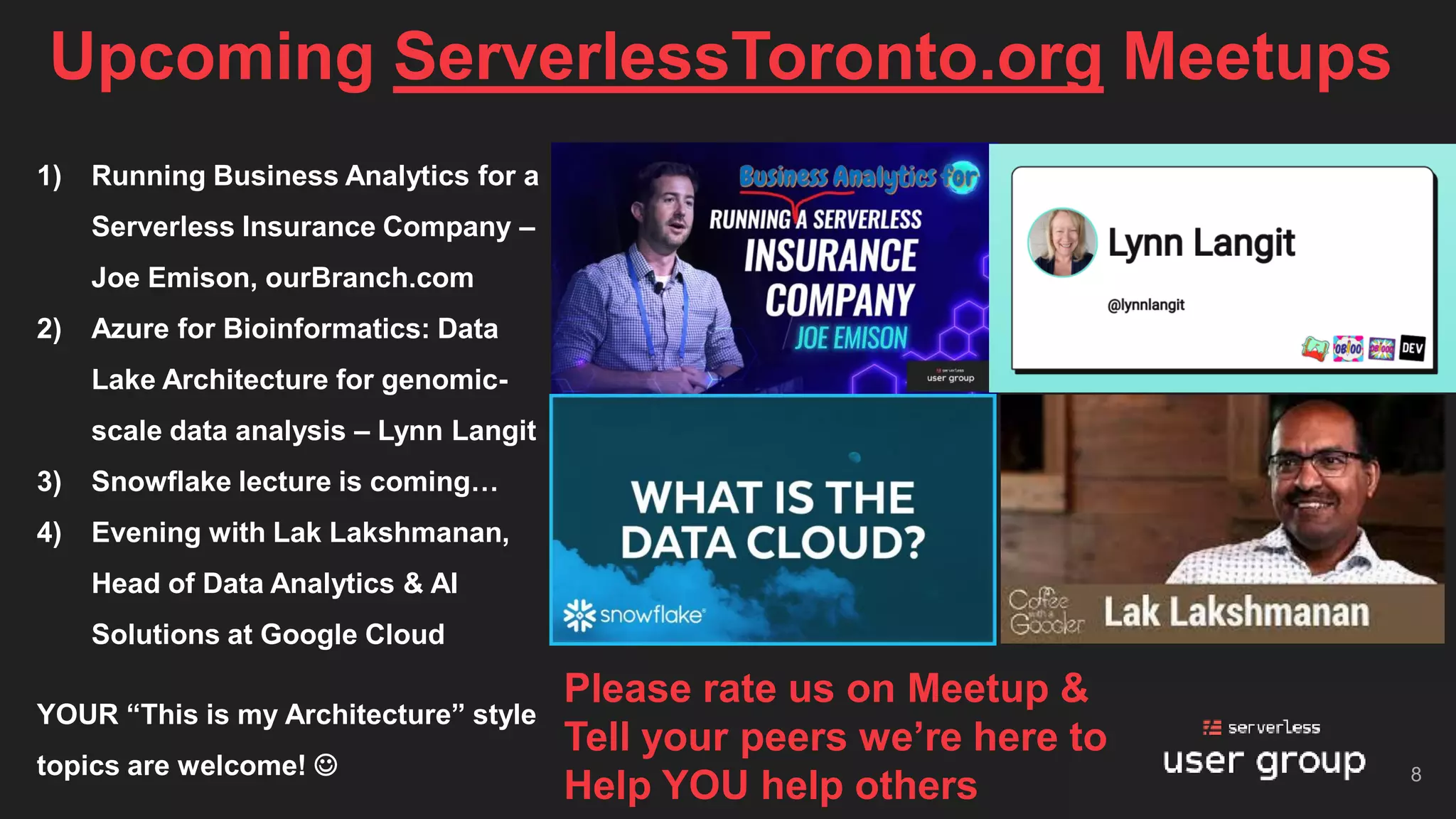 Upcoming ServerlessToronto.org Meetups
8
1) Running Business Analytics for a
Serverless Insurance Company –
Joe Emison, ourBranch.com
2) Azure for Bioinformatics: Data
Lake Architecture for genomic-
scale data analysis – Lynn Langit
3) Snowflake lecture is coming…
4) Evening with Lak Lakshmanan,
Head of Data Analytics & AI
Solutions at Google Cloud
YOUR “This is my Architecture” style
topics are welcome! ☺
Please rate us on Meetup &
Tell your peers we’re here to
Help YOU help others
 