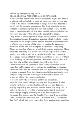 This is my assignment My draft
DRUG ABUSE & ADDICTION: A SOCIAL EVIL
We have often heard news of road accidents, fights and brawls
in discos and nightclub, in most of such cases the person was
found to be under the influence of drugs which has become a
social evil for modern generation. We think that it is not our
concern as something like this will not happen to us, but the
truth is exact opposite of this. One should understand that any
person at any age of his life can be addicted to drugs.
Drug abuse is consumption of drugs for any other reason other
than medical issues. It creates a craving which leads to regular
consumption of drugs and the person becomes dependent on it.
It affects every sector of the society, strains the economy,
promotes crime and thus hampers the future of the young.
There are number of causes which lead to drug addiction. Many
times the company that a person keeps is responsible for his
habits. Just to be a part of his social friends, one consumes
these drugs thinking that it would make them look cool without
even thinking of its consequences. But when they realize it, it
gets too late as they are already trapped in this trap.
Other reason can be ignorance from family and other loved
ones, low self-esteem, stress related to workplace or studies,
financial crisis etc. In situation like this a person chooses drug
in order to escape from the situation and this escapism in turn
compels the person to use drug as a medium to avoid the
problems of his life causing addiction.
It affects our body as we lose control on ourselves,
unpredictable mood swings, anxiety and depression. It also
affects our behaviour and health and we lose our decision
making capability and at worst causes death. Not only this, it
makes a person involved in criminal activities if he doesn’t
have enough supply of money to fulfil his drug needs.
However this menace can be fought. There are drug laws like
“The Controlled Substance Act”, ”Harrison Act”, ”Marihuana
Tax Act” which has been enacted to fight against drug peddling
 