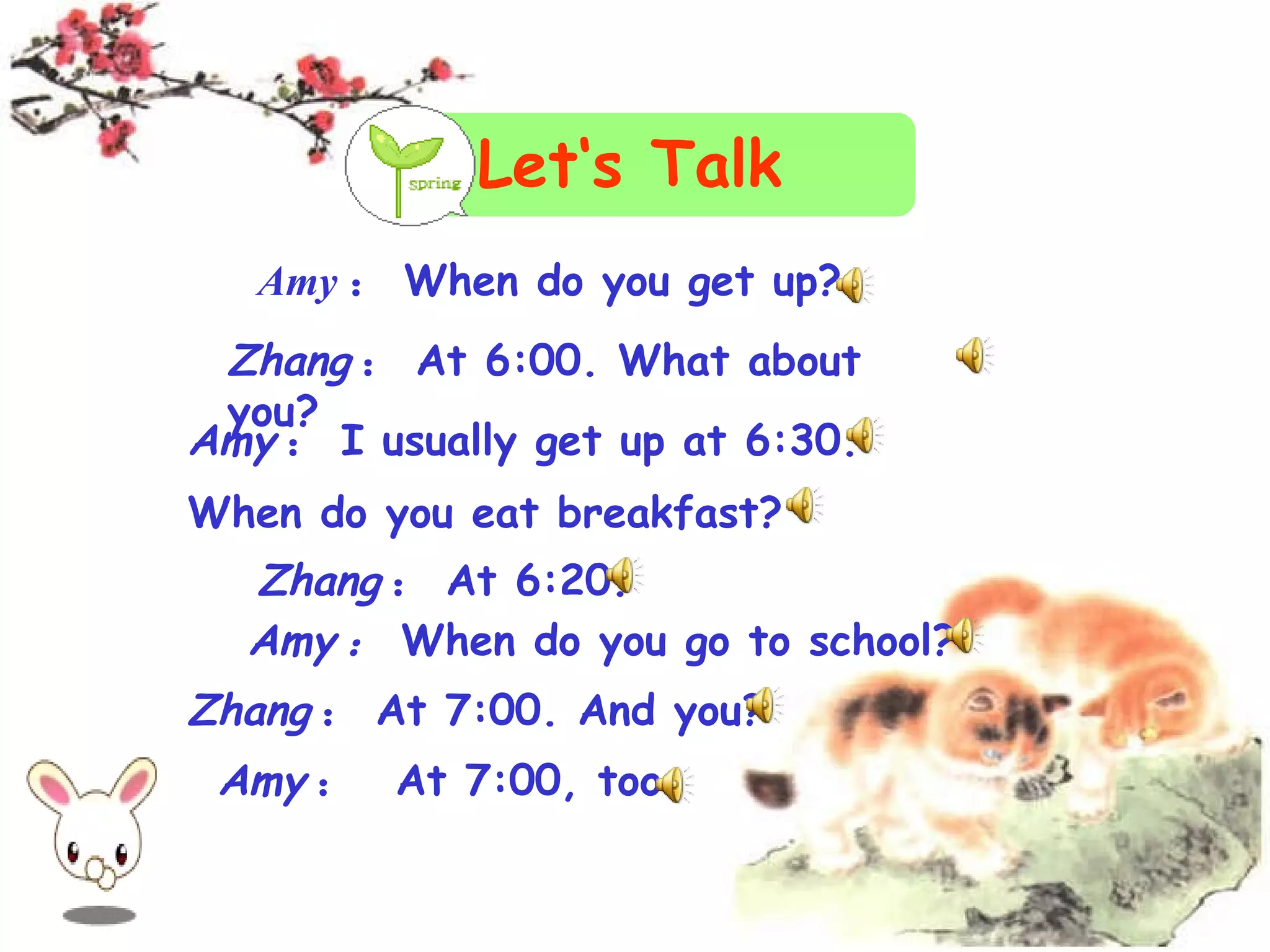 Let‘s Talk Amy : When do you get up? Zhang : At 6:00. What about you? Amy : I usually get up at 6:30. When do you eat breakfast? Zhang : At 6:20. Amy : When do you go to school? Amy : At 7:00, too. Zhang : At 7:00. And you?