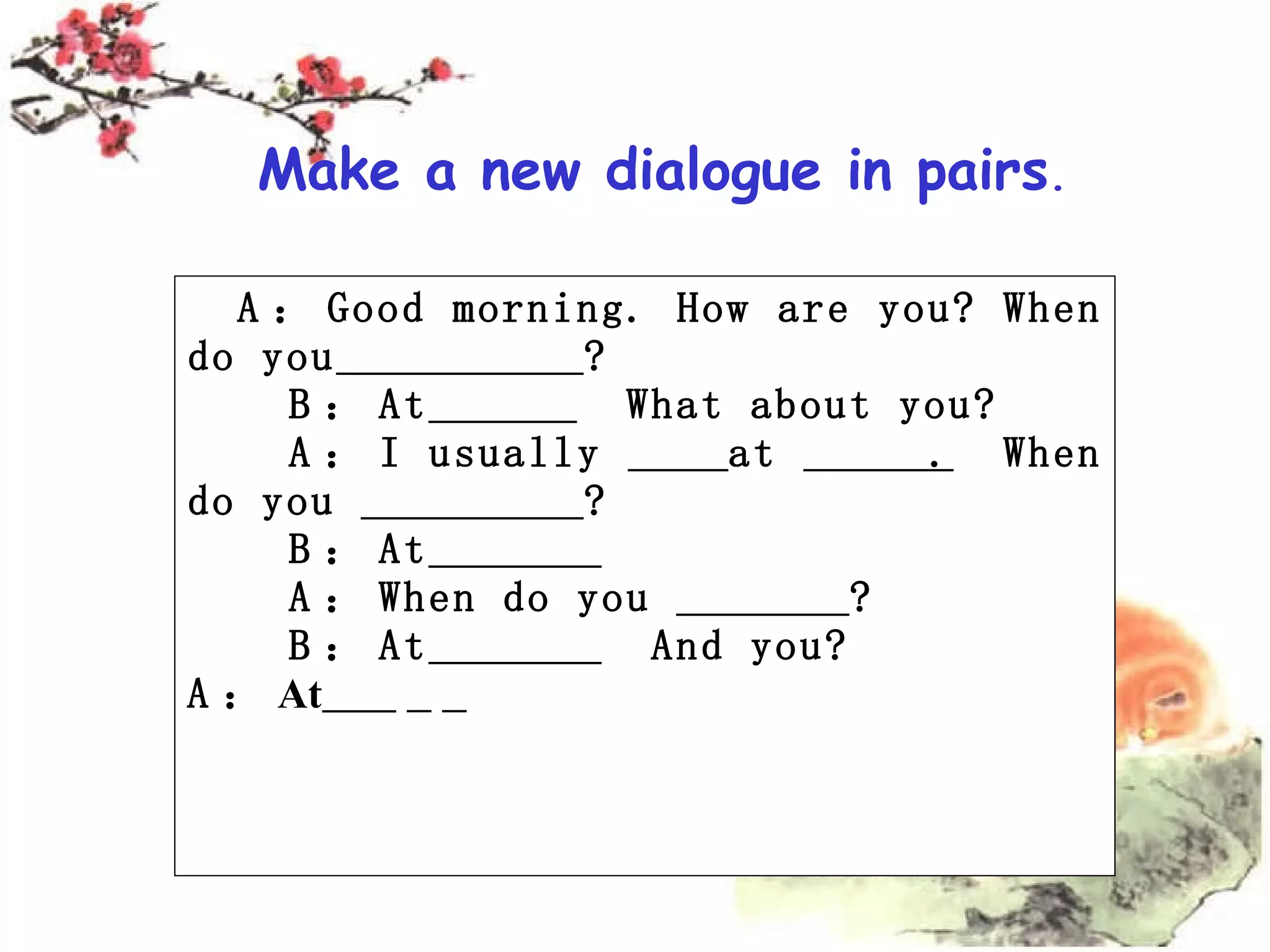 A : Good morning. How are you? When do you ? B : At What about you? A : I usually at . When do you ? B : At A : When do you ? B : At And you? A : At Make a new dialogue in pairs .