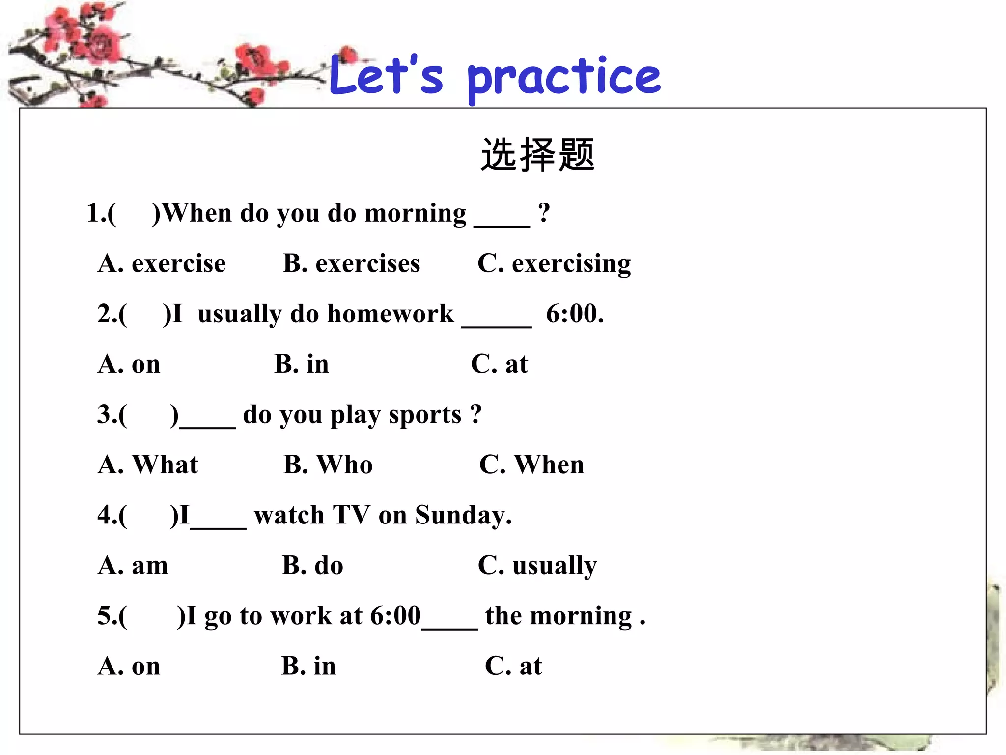 Let’s practice 选择题 1.( )When do you do morning ____ ? A. exercise B. exercises C. exercising 2.( )I usually do homework _____ 6:00. A. on B. in C. at 3.( )____ do you play sports ? A. What B. Who C. When 4.( )I____ watch TV on Sunday. A. am B. do C. usually 5.( )I go to work at 6:00____ the morning . A. on B. in C. at