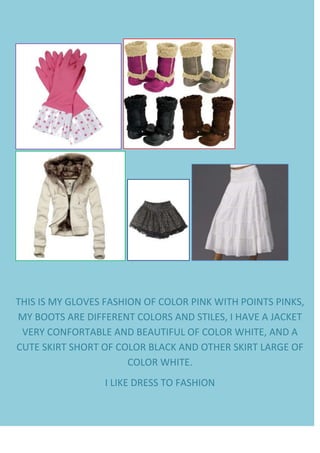     <br />THIS IS MY GLOVES FASHION OF COLOR PINK WITH POINTS PINKS, MY BOOTS ARE DIFFERENT COLORS AND STILES, I HAVE A JACKET VERY CONFORTABLE AND BEAUTIFUL OF COLOR WHITE, AND A CUTE SKIRT SHORT OF COLOR BLACK AND OTHER SKIRT LARGE OF COLOR WHITE.<br />I LIKE DRESS TO FASHION<br />