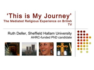 ‘This is My Journey’
The Mediated Religious Experience on British
                                         TV


  Ruth Deller, Sheffield Hallam University
                 AHRC-funded PhD candidate
 