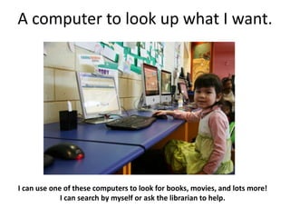 A computer to look up what I want.




I can use one of these computers to look for books, movies, and lots more!
             I can search by myself or ask the librarian to help.
 