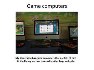 Game computers




My library also has game computers that are lots of fun!
 At the library we take turns with other boys and girls.
 