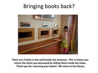 Bringing books back?




There are 3 holes in the wall beside the entrance. This is where you
  return the items you borrowed by sliding them inside the holes.
    Thank you for returning your books! We share at the library.
 