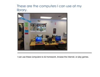 These are the computers I can use at my
library.
I can use these computers to do homework, browse the internet, or play games.
 