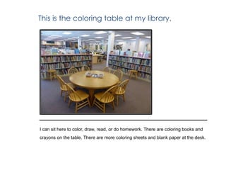 This is the coloring table at my library.
I can sit here to color, draw, read, or do homework. There are coloring books and
crayons on the table. There are more coloring sheets and blank paper at the desk.
 