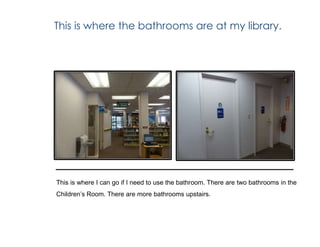 This is where the bathrooms are at my library.
This is where I can go if I need to use the bathroom. There are two bathrooms in the
Children’s Room. There are more bathrooms upstairs.
 