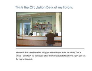 This is the Circulation Desk at my library.
Welcome! This desk is the first thing you see when you enter the library. This is
where I can check out books and other library materials to take home. I can also ask
for help at this desk.
 