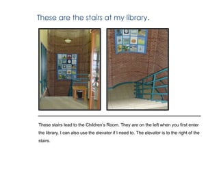 These are the stairs at my library.
These stairs lead to the Children’s Room. They are on the left when you first enter
the library. I can also use the elevator if I need to. The elevator is to the right of the
stairs.
 