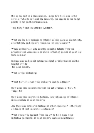 this is my part in a presentation. i need two files, one is the
script of what to say, and the research. the second is the bullet
points to put on the presentation.
THE COUNTRY IS SOUTH AFRICA.
What are the key barriers to Internet access such as availability,
affordability and country readiness for your country?
Where appropriate, cite country-specific details from the
previous four visualizations and information gained in your Big
Data seminar
Include any additional outside research or information on the
Digital Divide
for your country
What is your initiative?
Which barrier(s) will your initiative seek to address?
How does this initiative further the achievement of SDG 9,
Target C?
How does this improve industries, innovativeness or Internet
infrastructure in your country?
Are there any similar initiatives in other countries? Is there any
evidence of that initiative’s outcomes?
What would you request from the UN to help make your
initiative successful in your country such as investments,
 