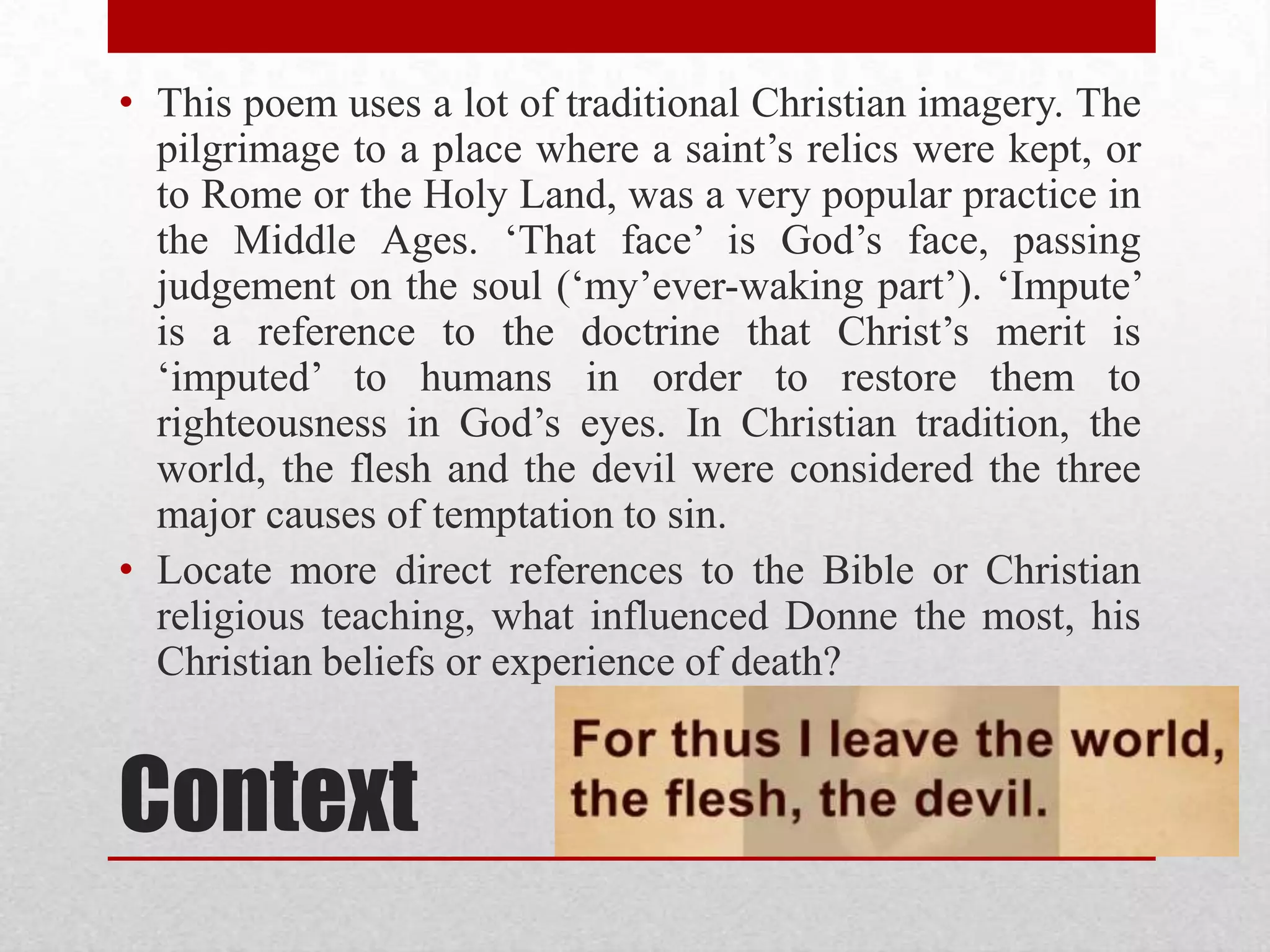 ContextThis poem uses a lot of traditional Christian imagery. The pilgrimage to a place where a saint’s relics were kept, or to Rome or the Holy Land, was a very popular practice in the Middle Ages. ‘That face’ is God’s face, passing judgement on the soul (‘my’ever-waking part’). ‘Impute’ is a reference to the doctrine that Christ’s merit is ‘imputed’ to humans in order to restore them to righteousness in God’s eyes. In Christian tradition, the world, the flesh and the devil were considered the three major causes of temptation to sin.Locate more direct references to the Bible or Christian religious teaching, what influenced Donne the most, his Christian beliefs or experience of death?