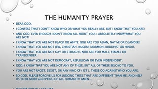 THE HUMANITY PRAYER
• DEAR GOD,
• I CONFESS THAT I DON’T KNOW WHO OR WHAT YOU REALLY ARE, BUT I KNOW THAT YOU ARE!
• AND GOD, EVEN THOUGH I DON’T KNOW ALL ABOUT YOU, I ABSOLUTELY KNOW WHAT YOU
ARE NOT!
• I KNOW THAT YOU ARE NOT BLACK OR WHITE. NOR ARE YOU ASIAN, NATIVE OR ISLANDER!
• I KNOW THAT YOU ARE NOT JEW, CHRISTIAN. MUSLIM, MORMON. BUDDHIST OR HINDU.
• I KNOW THAT YOU ARE NOT GAY OR STRAIGHT. NOR ARE YOU MALE, FEMALE OR
TRANSGENDER.
• I KNOW THAT YOU ARE NOT DEMOCRAT, REPUBLICAN OR EVEN INDEPENDENT.
• GOD, I KNOW THAT YOU ARE NOT ANY OF THESE, BUT ALL OF THESE BELONG TO YOU.
• YOU ARE NOT RACIST, SEXIST, OR ANY KIND OF ( IST ). THESE GO AGAINST WHO YOU ARE.
• SO GOD. PLEASE FORGIVE US FOR JUDGING THESE THAT ARE DIFFERENT THAN ME, AND HELP
US TO BE MORE ACCEPTING OF ALL HUMANITY! AMEN…
 