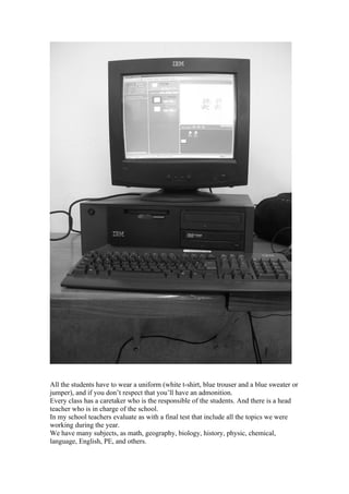 All the students have to wear a uniform (white t-shirt, blue trouser and a blue sweater or
jumper), and if you don’t respect that you’ll have an admonition.
Every class has a caretaker who is the responsible of the students. And there is a head
teacher who is in charge of the school.
In my school teachers evaluate as with a final test that include all the topics we were
working during the year.
We have many subjects, as math, geography, biology, history, physic, chemical,
language, English, PE, and others.