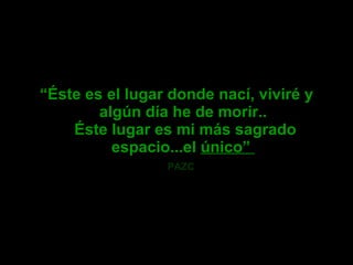   “ Éste es el lugar donde nací, viviré y algún día he de morir..  Éste lugar es mi más sagrado espacio...el  único”  PAZC   