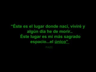 “Éste es el lugar donde nací, viviré y
algún día he de morir..
Éste lugar es mi más sagrado
espacio...el único”
PAZC