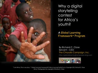 Why a digital storytelling contest for Africa’s youth? A Global Learning Framework™ Program By Richard C. Close Servant – CEO The Chrysalis Campaign, Inc. http://globallearningframework.ning.com “I am Africa, This is my story…” Global Learning Framework©, Micro Learning Paths© are a Copyright 2011 Richard C. CloseAfrica  Photography the copyright of Richard C. Close 