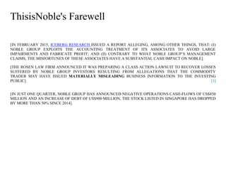 ThisisNoble's Farewell
[IN FEBRUARY 2015, ICEBERG RESEARCH ISSUED A REPORT ALLEGING, AMONG OTHER THINGS, THAT: (I)
NOBLE GROUP EXPLOITS THE ACCOUNTING TREATMENT OF ITS ASSOCIATES TO AVOID LARGE
IMPAIRMENTS AND FABRICATE PROFIT; AND (II) CONTRARY TO WHAT NOBLE GROUP’S MANAGEMENT
CLAIMS, THE MISFORTUNES OF THESE ASSOCIATES HAVE A SUBSTANTIAL CASH IMPACT ON NOBLE].
[THE ROSEN LAW FIRM ANNOUNCED IT WAS PREPARING A CLASS ACTION LAWSUIT TO RECOVER LOSSES
SUFFERED BY NOBLE GROUP INVESTORS RESULTING FROM ALLEGATIONS THAT THE COMMODITY
TRADER MAY HAVE ISSUED MATERIALLY MISLEADING BUSINESS INFORMATION TO THE INVESTING
PUBLIC]. [1]
[IN JUST ONE QUARTER, NOBLE GROUP HAS ANNOUNCED NEGATIVE OPERATIONS CASH-FLOWS OF US$850
MILLION AND AN INCREASE OF DEBT OF US$900 MILLION, THE STOCK LISTED IN SINGAPORE HAS DROPPED
BY MORE THAN 50% SINCE 2014].
 