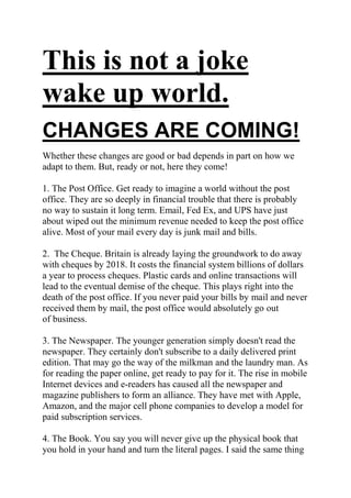 This is not a joke wake up world.<br />CHANGES ARE COMING! <br />Whether these changes are good or bad depends in part on how we adapt to them. But, ready or not, here they come! <br /> <br />1. The Post Office. Get ready to imagine a world without the post office. They are so deeply in financial trouble that there is probably no way to sustain it long term. Email, Fed Ex, and UPS have just about wiped out the minimum revenue needed to keep the post office alive. Most of your mail every day is junk mail and bills. <br /> <br />2.  The Cheque. Britain is already laying the groundwork to do away with cheques by 2018. It costs the financial system billions of dollars a year to process cheques. Plastic cards and online transactions will lead to the eventual demise of the cheque. This plays right into the death of the post office. If you never paid your bills by mail and never received them by mail, the post office would absolutely go out of business. <br /> <br />3. The Newspaper. The younger generation simply doesn't read the newspaper. They certainly don't subscribe to a daily delivered print edition. That may go the way of the milkman and the laundry man. As for reading the paper online, get ready to pay for it. The rise in mobile Internet devices and e-readers has caused all the newspaper and magazine publishers to form an alliance. They have met with Apple, Amazon, and the major cell phone companies to develop a model for paid subscription services. <br /> <br />4. The Book. You say you will never give up the physical book that you hold in your hand and turn the literal pages. I said the same thing about downloading music from iTunes. I wanted my hard copy CD. But I quickly changed my mind when I discovered that I could get albums for half the price without ever leaving home to get the latest music. The same thing will happen with books. You can browse a bookstore online and even read a preview chapter before you buy. And the price is less than half that of a real book. And think of the convenience! Once you start flicking your fingers on the screen instead of the book, you find that you are lost in the story, can't wait to see what happens next, and you forget that you’re holding a gadget instead of a book. <br /> <br />5. The Land Line Telephone. Unless you have a large family and make a lot of local calls, you don't need it anymore. Most people keep it simply because they've always had it. But you are paying double charges for that extra service. All the cell/mobile phone companies will let you call customers using the same cell provider for no charge against your minutes in the US and Canada <br /> <br />6. Music. This is one of the saddest parts of the change story. The music industry is dying a slow death. Not just because of illegal downloading. It's the lack of innovative new music being given a chance to get to the people who would like to hear it. Greed and corruption is the problem. The record labels and the radio conglomerates are simply self-destructing. Over 40% of the music purchased today is quot;
catalogue items,quot;
 meaning traditional music that the public is familiar with. Older established artists. This is also true on the live concert circuit. To explore this fascinating and disturbing topic further, check out the book, quot;
Appetite for Self-Destructionquot;
 by Steve Knopper, and the video documentary, ”Before the Music Dies.quot;
 <br /> <br />7. Television. Revenues to the networks are down dramatically. Not just because of the economy. People are watching TV and movies streamed from their computers. And they’re playing games and doing lots of other things that take up the time that used to be spent watching TV. Prime time shows have degenerated down to lower than the lowest common denominator. Cable rates are skyrocketing and commercials run about every 4 minutes and 30 seconds. I say good riddance to most of it. It's time for the cable companies to be put out of our misery. Let the people choose what they want to watch online and through Netflix. <br /> <br />8.  The quot;
Thingsquot;
 That You Own. Many of the very possessions that we used to own are still in our lives, but we may not actually own them in the future. They may simply reside in quot;
the cloud.quot;
 Today your computer has a hard drive and you store your pictures, music, movies, and documents. Your software is on a CD or DVD, and you can always re-install it if need be. But all of that is changing. Apple, Microsoft, and Google are all finishing up their latest quot;
cloud services.quot;
 That means that when you turn on a computer, the Internet will be built into the operating system. So, Windows, Google, and the Mac OS will be tied straight into the Internet. If you click an icon, it will open something in the Internet cloud. If you save something, it will be saved to the cloud. And you may pay a monthly subscription fee to the cloud provider. <br /> <br />In this virtual world, you can access your music or your books, or your whatever from any laptop or handheld device. That's the good news. But, will you actually own any of this quot;
stuffquot;
 or will it all be able to disappear at any moment in a big quot;
Poof?quot;
 Will most of the things in our lives be disposable and whimsical? It makes you want to run to the closet and pull out that photo album, grab a book from the shelf, or open up a CD case and pull out the insert. <br /> <br />9.  Privacy. If there ever was a concept that we can look back on nostalgically, it would be privacy. That's gone. It's been gone for a long time anyway. There are cameras on the street, in most of the buildings, and even built into your computer and cell phone. But you can be sure that 24/7, quot;
Theyquot;
 know who you are and where you are, right down to the GPS coordinates, and the Google Street View. If you buy something, your habit is put into a zillion profiles, and your ads will change to reflect those habits. And quot;
Theyquot;
 will try to get you to buy something else. Again and again. <br /> <br />The United States is rapidly becoming the very first “post-industrialquot;
 nation on the globe. All great economic empires eventually become fat and lazy and squander the great wealth that their forefathers have left them, but the pace at which America is accomplishing this is absolutely amazing. It was America that was at the forefront of the industrial revolution. It was America that showed the world how to mass produce everything from cars to televisions to airplanes. It was the great American manufacturing base that crushed Germany and Japan in World War II. <br /> <br />But now we are witnessing the deindustrialisation of America. Tens of thousands of factories have left the United States in the past decade alone. Millions upon millions of manufacturing jobs have been lost in the same time period. The United States has become a nation that consumes everything in sight and yet produces increasingly little. Do you know what our biggest export is today? Waste paper. Yes, trash is the number one thing that we ship out to the rest of the world as we voraciously blow our money on whatever the rest of the world wants to sell to us. The United States has become bloated and spoiled and our economy is now just a shadow of what it once was. Once upon a time America could literally out produce the rest of the world combined. Today that is no longer true, but Americans sure do consume more than anyone else in the world. If the deindustrialisation of America continues at this current pace, what possible kind of a future are we going to be leaving to our children? <br /> <br />Any great nation throughout history has been great at making things. So if the United States continues to allow its manufacturing base to erode at a staggering pace how in the world can the U.S. continue to consider itself to be a great nation? We have  created the biggest debt bubble  in the history of the world in an  effort to maintain a very high standard  of living, but the current  state of affairs is not anywhere close to  sustainable. Every single month America goes into more debt and every single month America gets poorer. <br /> <br />So what happens when the debt bubble pops? <br /> <br />The deindustrialisation of the United States should be a top concern for every man, woman and child in the country. But sadly, most Americans do not have any idea what is going on around them. <br /> <br />For people like that, take this article and print it out and hand it to them. Perhaps what they will read below will shock them badly enough to awaken them from their slumber. <br /> <br />The following  are 19  facts about the deindustrialisation of America. <br /> <br />#1 The United States has lost approximately 42,400 factories since 2001. About 75 per cent of those factories employed over 500 people when they were still in operation. <br /> <br />#2 Dell Inc., one of America's largest manufacturers of computers, has announced plans to dramatically expand its operations in China with an investment of over $100 billion over the next decade. <br /> <br />#3 Dell has announced that it will be closing its last large U.S. manufacturing facility in Winston-Salem, North Carolina in November. Approximately 900 jobs will be lost. <br /> <br />#4 in 2008, 1.2 billion cell phones were sold worldwide. So how many of them were manufactured inside the United States? Zero. <br /> <br />#5 According to a new study conducted by the Economic  Policy Institute, if the U.S. trade deficit with China continues to  increase at its current rate, the U.S. economy will lose over half a  million jobs this year alone. <br /> <br />#6 as of the end of July, the U.S. Trade deficit with China had risen 18 per cent compared to the same time period a year ago. <br /> <br />#7 The United States has lost a total of about 5.5 million manufacturing jobs since October 2000. <br /> <br />#8 According to Tax Notes, between 1999 and 2008 employment at the foreign affiliates of U.S. parent companies increased an astounding 30 per cent to 10.1 million. During that exact same time period, U.S. Employment at American multinational corporations declined 8 per cent to 21.1 million. <br /> <br />#9 in 1959, manufacturing represented 28 per cent of U.S. economic output. In 2008, it represented 11.5 per cent. <br /> <br />#10 Ford Motor Companies’ recently announced the closure of a factory that produces the Ford Ranger in St. Paul, Minnesota. Approximately 750 good paying middle class jobs are going to be lost because making Ford Rangers in Minnesota does not fit in with Ford's new quot;
globalquot;
 manufacturing strategy. <br /> <br />#11 as of the end of 2009, less than 12 million Americans worked in manufacturing. The last time less than 12 million Americans were employed in manufacturing was in 1941. <br /> <br />#12 In the United States today, consumption accounts for 70 per cent of GDP. Of this 70 per cent, over half is spent on services. <br /> <br />#13 The United States has lost a whopping 32 per cent of its manufacturing jobs since the year 2000. <br /> <br />#14 in 2001, the United States ranked fourth in the world in per capita broadband Internet use. Today it ranks 15th. <br /> <br />#15 manufacturing employment in the U.S. Computer industry is actually lower in 2010 than it was in 1975. <br /> <br />#16 Printed circuit boards are used in tens of thousands of different products. Asia now produces 84 per cent of them worldwide. <br /> <br />#17 The United States spends approximately $3.90 on Chinese goods for every $1 that the Chinese spend on goods from the United States. <br /> <br />#18 one prominent economist is projecting that the Chinese economy will be three times larger than the U.S. Economy by the year 2040. <br /> <br />#19 The U.S. Census Bureau says  that 43.6 million Americans  are now living in poverty and according  to them that is the highest number  of poor Americans in the 51 years  that records have been kept. <br /> <br />So how many tens of thousands more factories do we need to lose before we do something about it? <br /> <br />How many millions more Americans are going to become unemployed before we all admit that we have a very, very serious problem on our hands? <br /> <br />How many more trillions of dollars are going to leave the country before we realize that we are losing wealth at a pace that is killing our economy? <br /> <br />How many once great manufacturing cities are going to become rotting war zones like Detroit before we understand that we are committing national economic suicide? <br /> <br />The deindustrialisation of America is a national crisis. It needs to be treated like one. <br /> <br />America is in deep, deep trouble folks.  It is time to wake up.<br />Most if not all western nations are in the same boat<br />