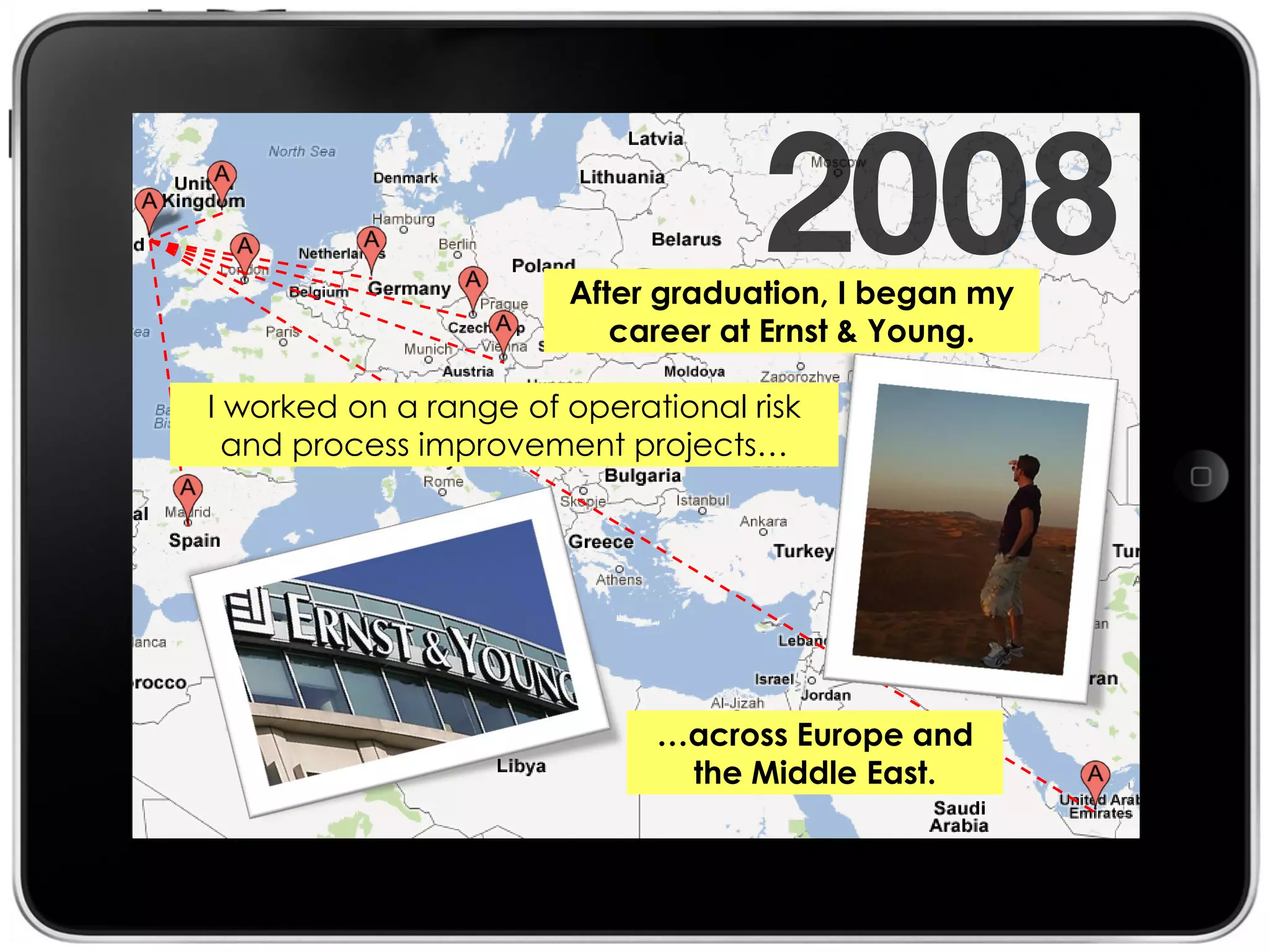 After graduation, I began my
                          career at Ernst & Young.

I worked on a range of operational risk
  and process improvement projects…




                             …across Europe and
                              the Middle East.
 