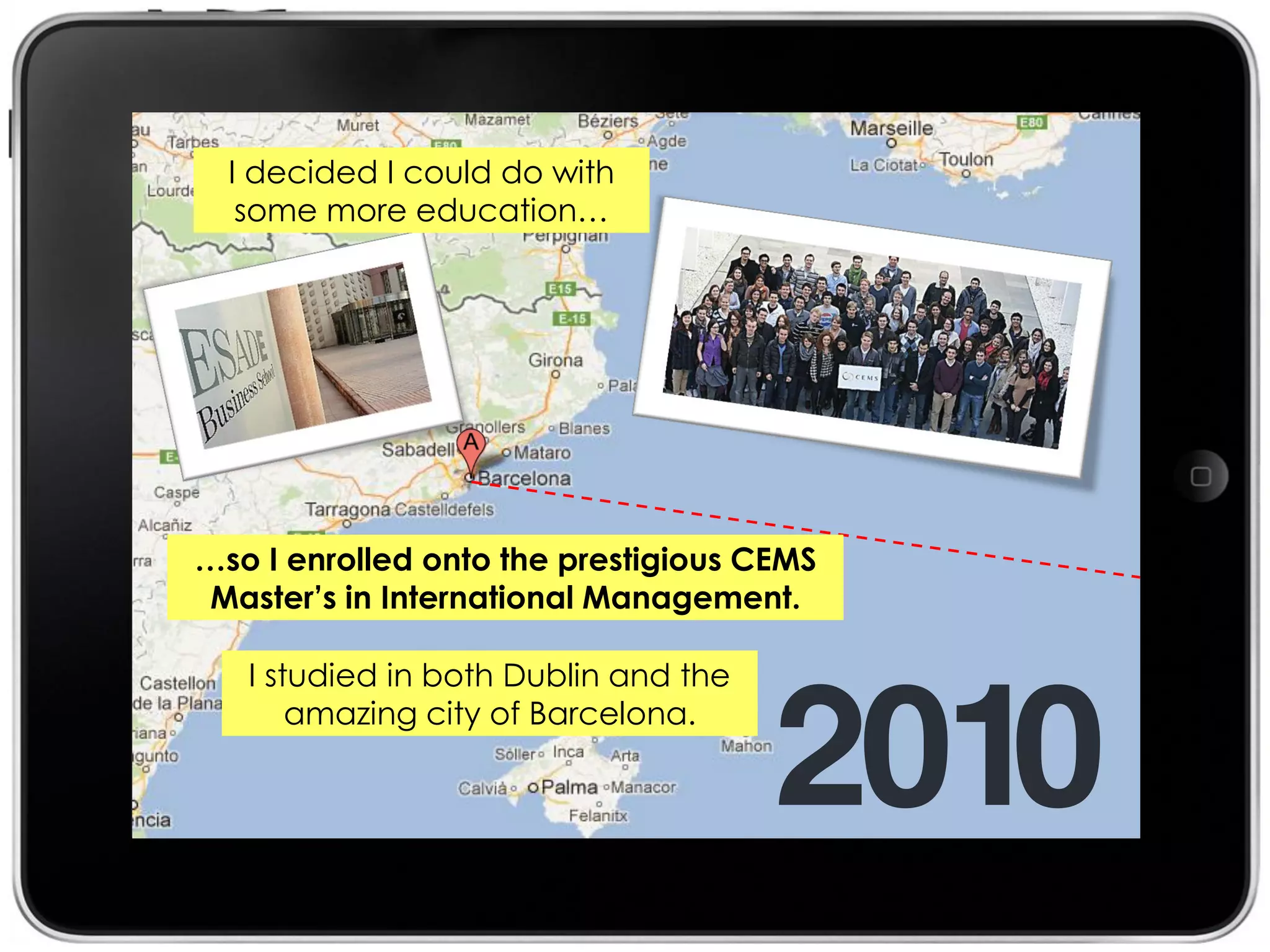 I decided I could do with
   some more education…




…so I enrolled onto the prestigious CEMS
 Master’s in International Management.

   I studied in both Dublin and the
       amazing city of Barcelona.
 
