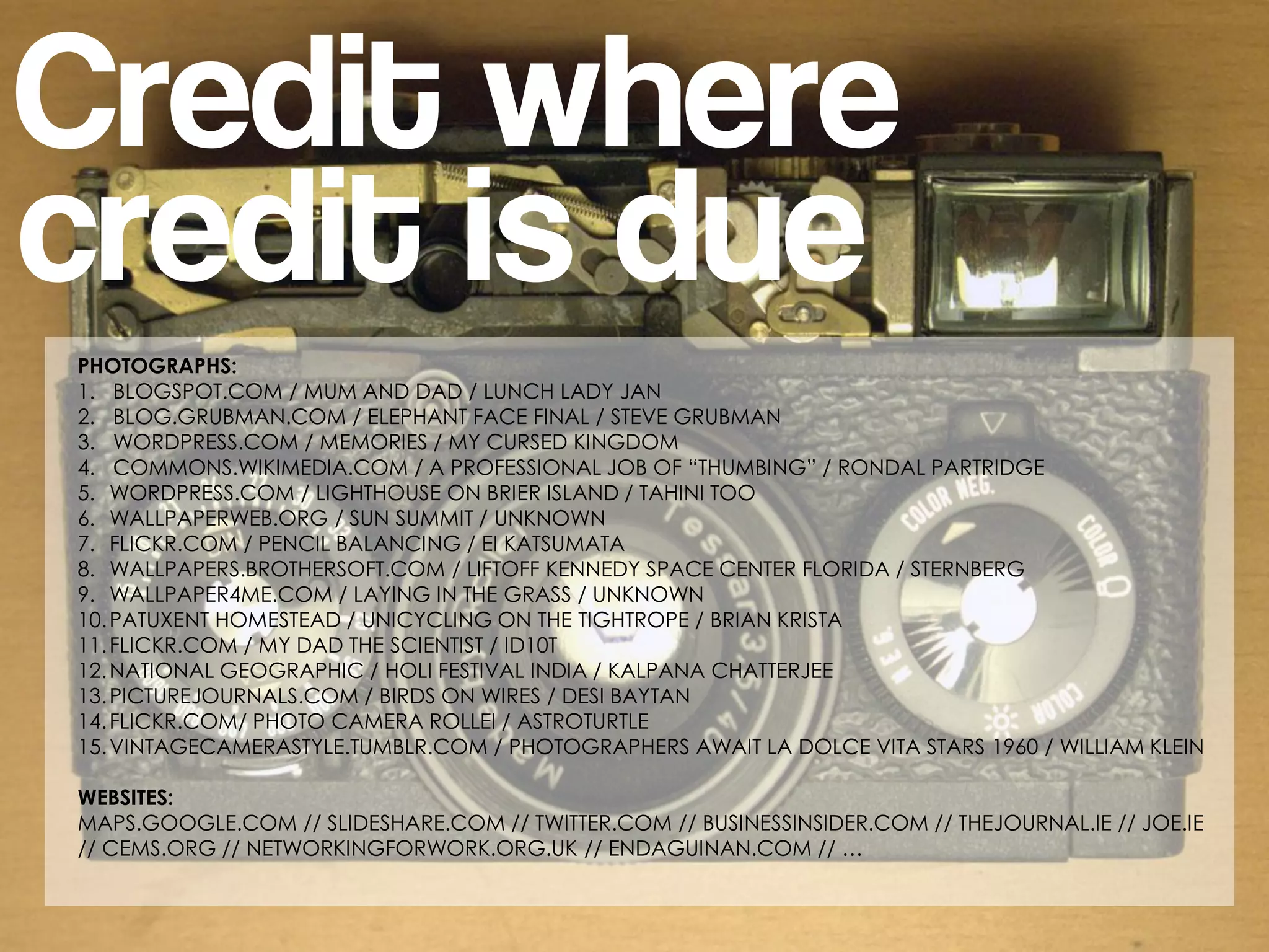 Credit where
credit is due
PHOTOGRAPHS:
1. BLOGSPOT.COM / MUM AND DAD / LUNCH LADY JAN
2. BLOG.GRUBMAN.COM / ELEPHANT FACE FINAL / STEVE GRUBMAN
3. WORDPRESS.COM / MEMORIES / MY CURSED KINGDOM
4. COMMONS.WIKIMEDIA.COM / A PROFESSIONAL JOB OF “THUMBING” / RONDAL PARTRIDGE
5. WORDPRESS.COM / LIGHTHOUSE ON BRIER ISLAND / TAHINI TOO
6. WALLPAPERWEB.ORG / SUN SUMMIT / UNKNOWN
7. FLICKR.COM / PENCIL BALANCING / EI KATSUMATA
8. WALLPAPERS.BROTHERSOFT.COM / LIFTOFF KENNEDY SPACE CENTER FLORIDA / STERNBERG
9. WALLPAPER4ME.COM / LAYING IN THE GRASS / UNKNOWN
10. PATUXENT HOMESTEAD / UNICYCLING ON THE TIGHTROPE / BRIAN KRISTA
11. FLICKR.COM / MY DAD THE SCIENTIST / ID10T
12. NATIONAL GEOGRAPHIC / HOLI FESTIVAL INDIA / KALPANA CHATTERJEE
13. PICTUREJOURNALS.COM / BIRDS ON WIRES / DESI BAYTAN
14. FLICKR.COM/ PHOTO CAMERA ROLLEI / ASTROTURTLE
15. VINTAGECAMERASTYLE.TUMBLR.COM / PHOTOGRAPHERS AWAIT LA DOLCE VITA STARS 1960 / WILLIAM KLEIN

WEBSITES:
MAPS.GOOGLE.COM // SLIDESHARE.COM // TWITTER.COM // BUSINESSINSIDER.COM // THEJOURNAL.IE // JOE.IE
// CEMS.ORG // NETWORKINGFORWORK.ORG.UK // ENDAGUINAN.COM // …
 
