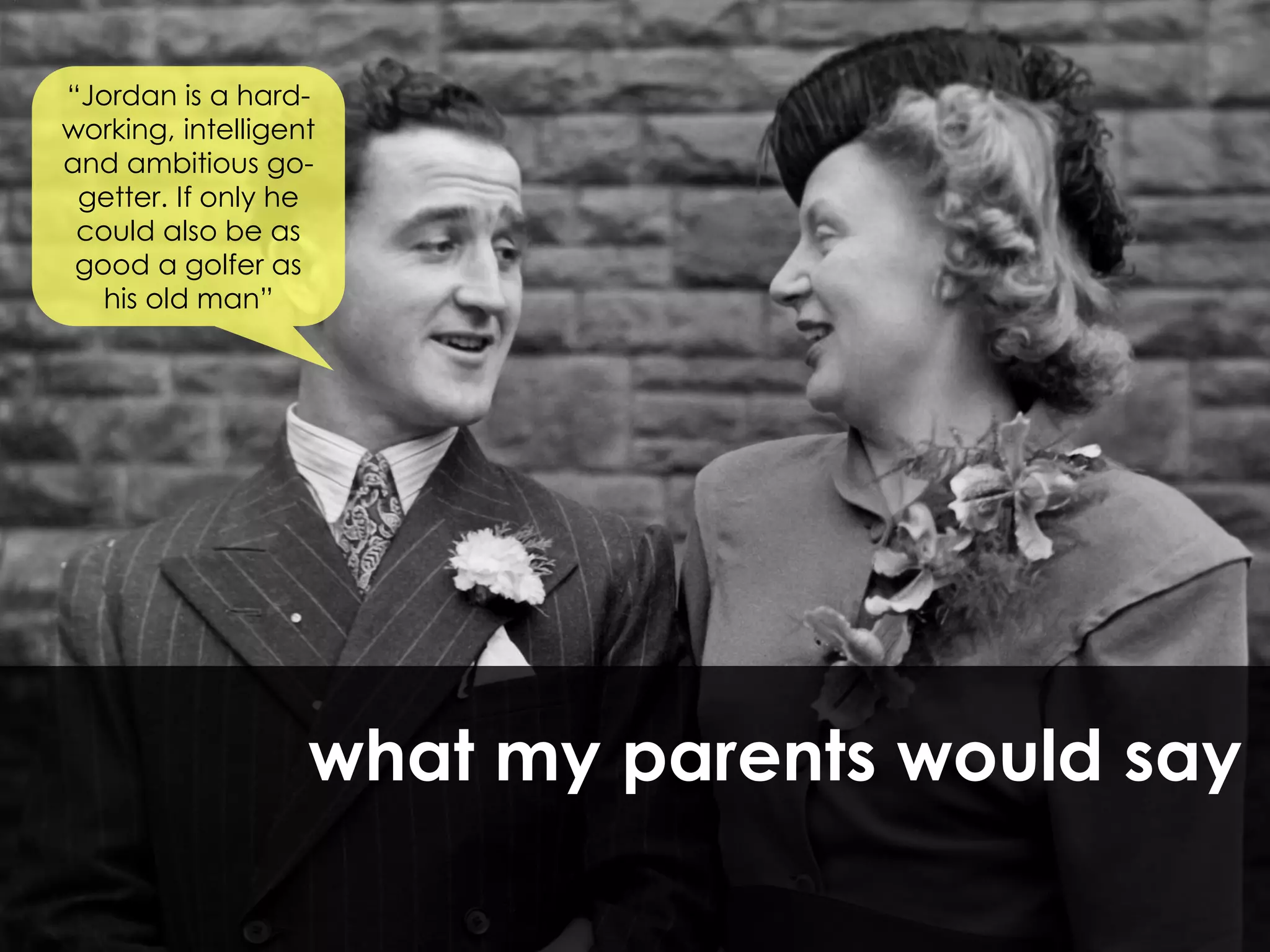 “Jordan is a hard-
working, intelligent
and ambitious go-
 getter. If only he
 could also be as
 good a golfer as
   his old man”




                   what my parents would say
 