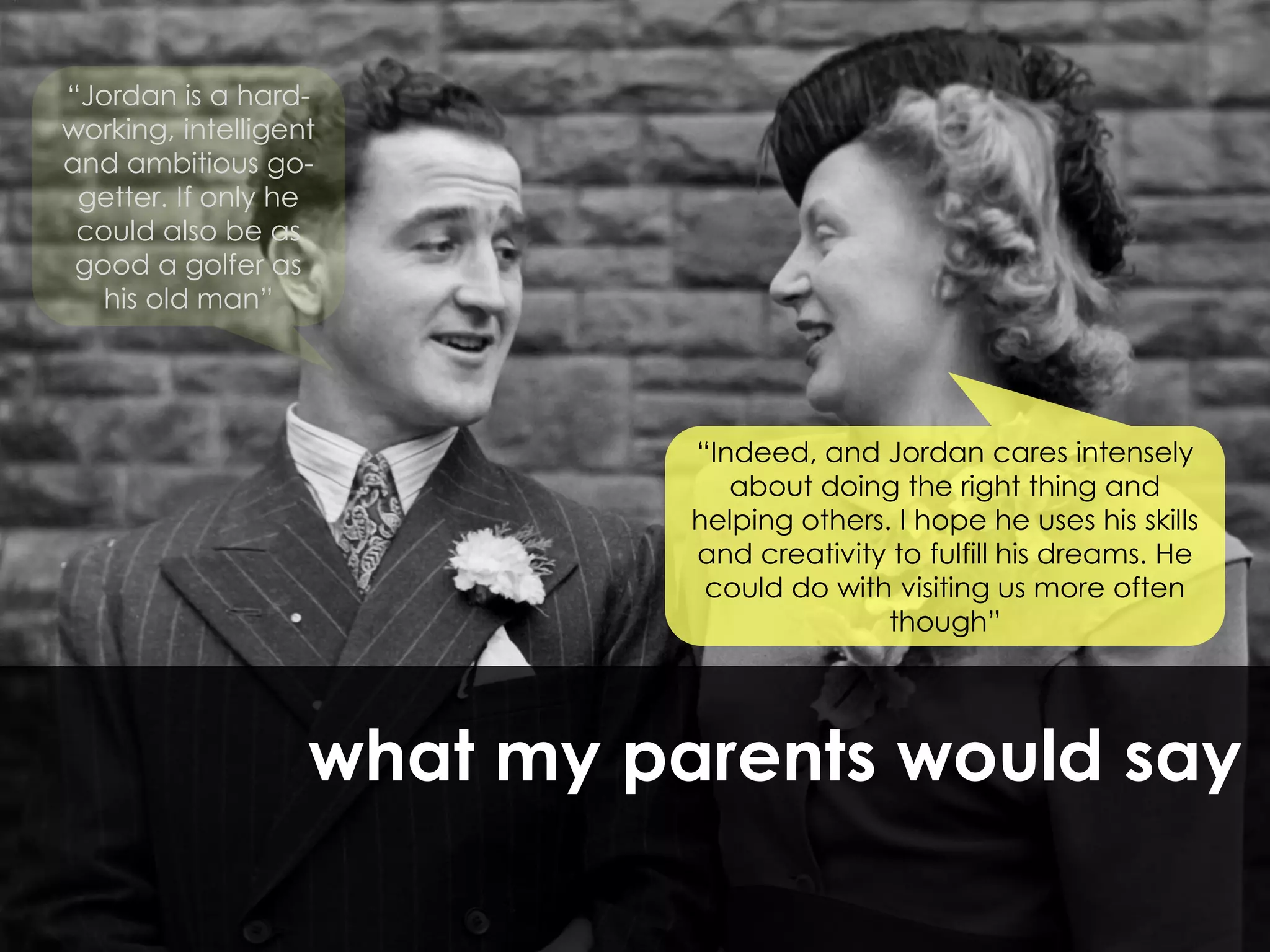 “Jordan is a hard-
working, intelligent
and ambitious go-
 getter. If only he
 could also be as
 good a golfer as
   his old man”




                             “Indeed, and Jordan cares intensely
                                about doing the right thing and
                             helping others. I hope he uses his skills
                             and creativity to fulfill his dreams. He
                              could do with visiting us more often
                                            though”




                   what my parents would say
 