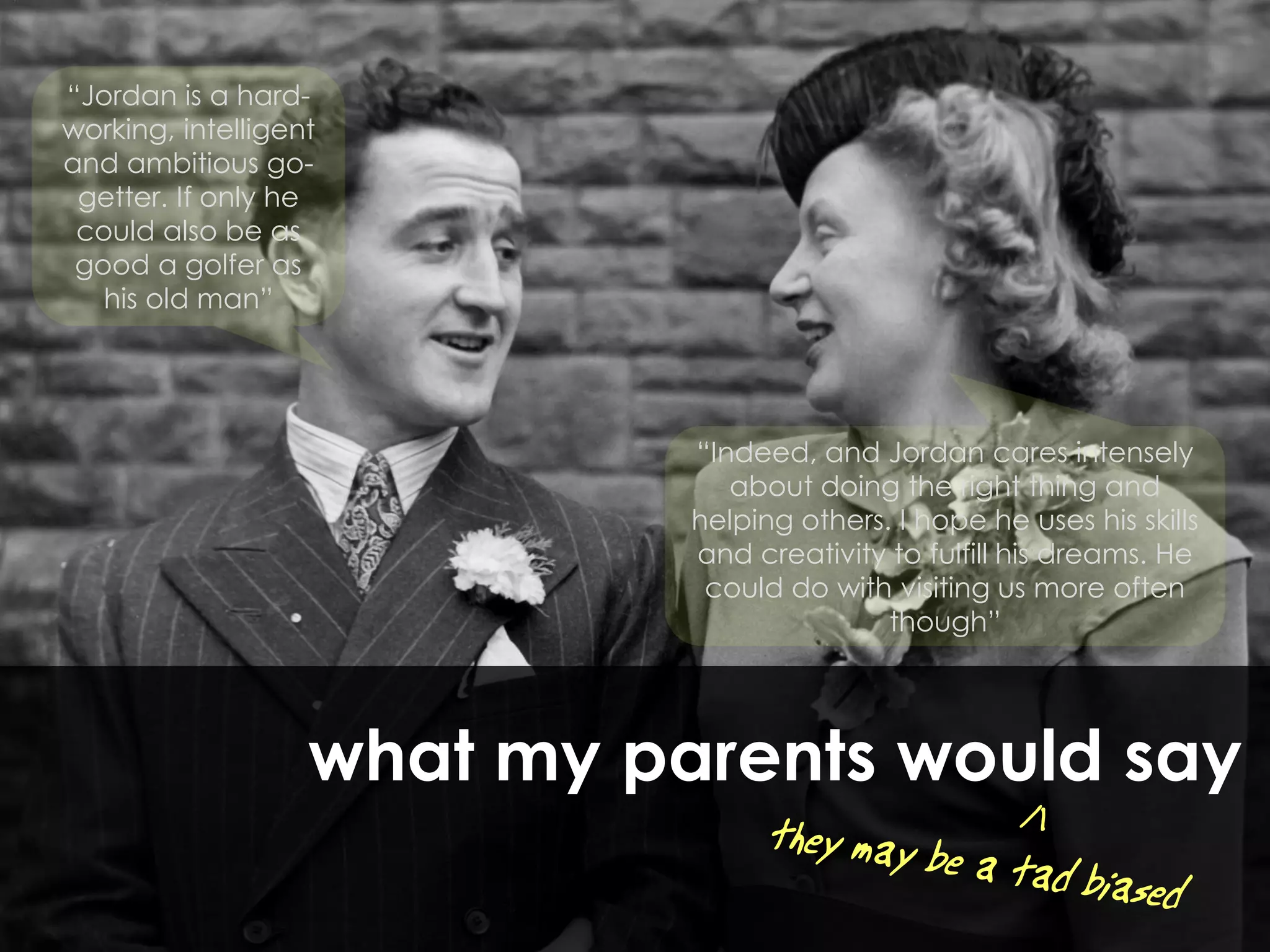 “Jordan is a hard-
working, intelligent
and ambitious go-
 getter. If only he
 could also be as
 good a golfer as
   his old man”




                             “Indeed, and Jordan cares intensely
                                about doing the right thing and
                             helping others. I hope he uses his skills
                             and creativity to fulfill his dreams. He
                              could do with visiting us more often
                                            though”




                   what my parents would say
 