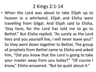 2 Kings 2:1-14
• When the Lord was about to take Elijah up to
heaven in a whirlwind, Elijah and Elisha were
travelling from Gilgal. And Elijah said to Elisha,
‘Stay here, for the Lord has told me to go to
Bethel.” But Elisha replied, “As surely as the Lord
lives and you yourself live, I will never leave you!”
So they went down together to Bethel. The group
of prophets from Bethel came to Elisha and asked
him, “Did you know that the Lord is going to take
your master away from you today?” “Of course I
know,” Elisha answered. “But be quiet about it.”
 