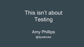This isn’t about
Testing
Amy Phillips
@itjustbroke
 