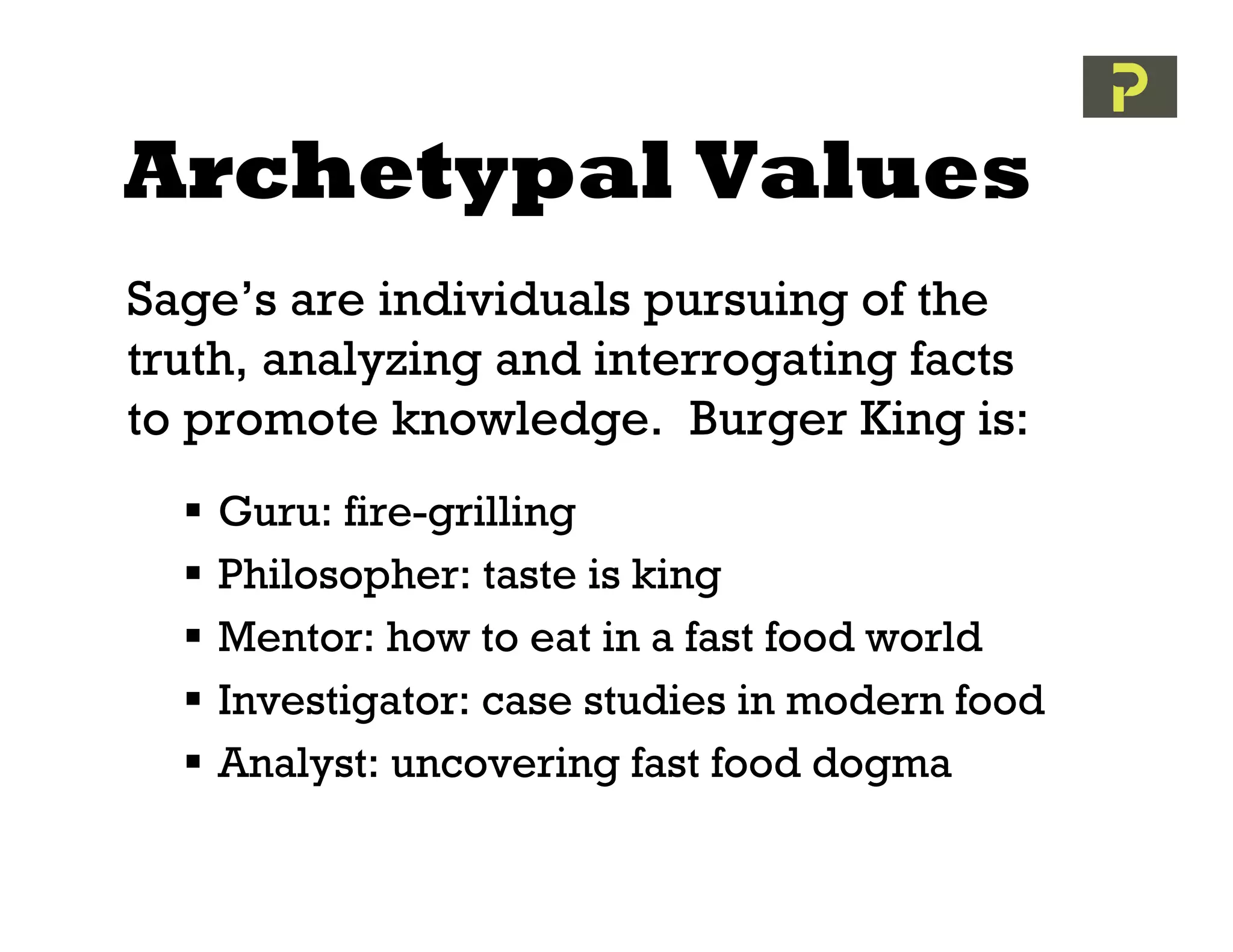 Archetypal Values
Sage’s are individuals pursuing of the
truth, analyzing and interrogating facts
to promote knowledge. Burger King is:
     Guru: fire-grilling
     Philosopher: taste is king
     Mentor: how to eat in a fast food world
     Investigator: case studies in modern food
     Analyst: uncovering fast food dogma
 