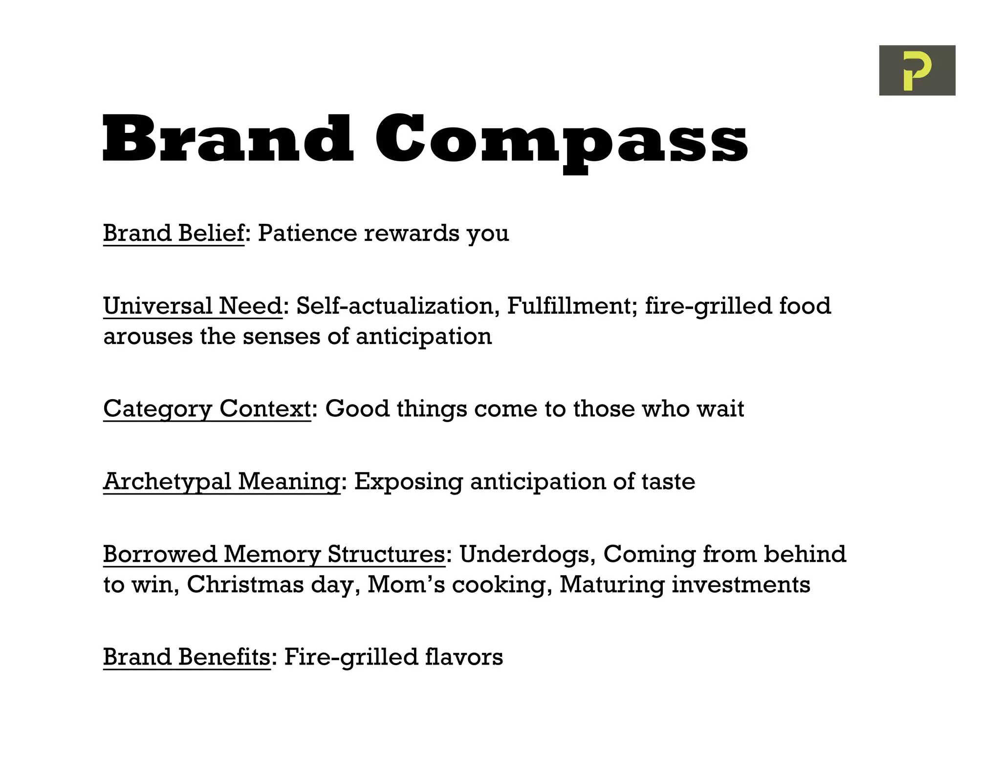 Brand Compass
Brand Belief: Patience rewards you

Universal Need: Self-actualization, Fulfillment; fire-grilled food
arouses the senses of anticipation

Category Context: Good things come to those who wait

Archetypal Meaning: Exposing anticipation of taste

Borrowed Memory Structures: Underdogs, Coming from behind
to win, Christmas day, Mom’s cooking, Maturing investments

Brand Benefits: Fire-grilled flavors
 