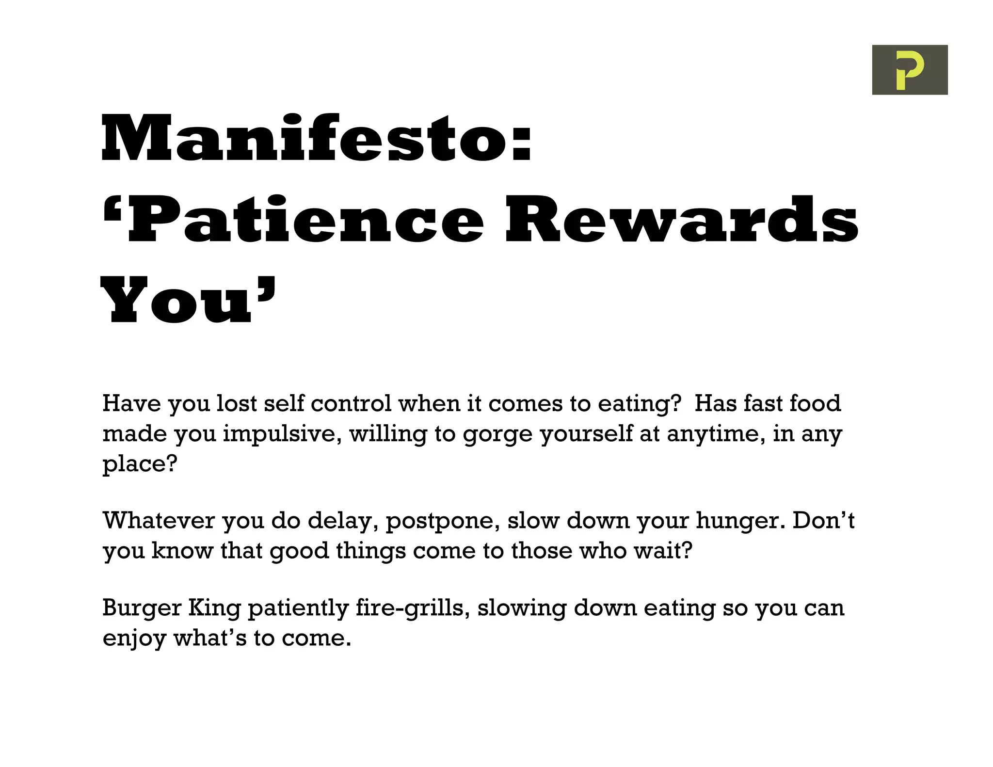 Manifesto:
‘Patience Rewards
You’
Have you lost self control when it comes to eating? Has fast food
made you impulsive, willing to gorge yourself at anytime, in any
place?

Whatever you do delay, postpone, slow down your hunger. Don’t
you know that good things come to those who wait?

Burger King patiently fire-grills, slowing down eating so you can
enjoy what’s to come.
 