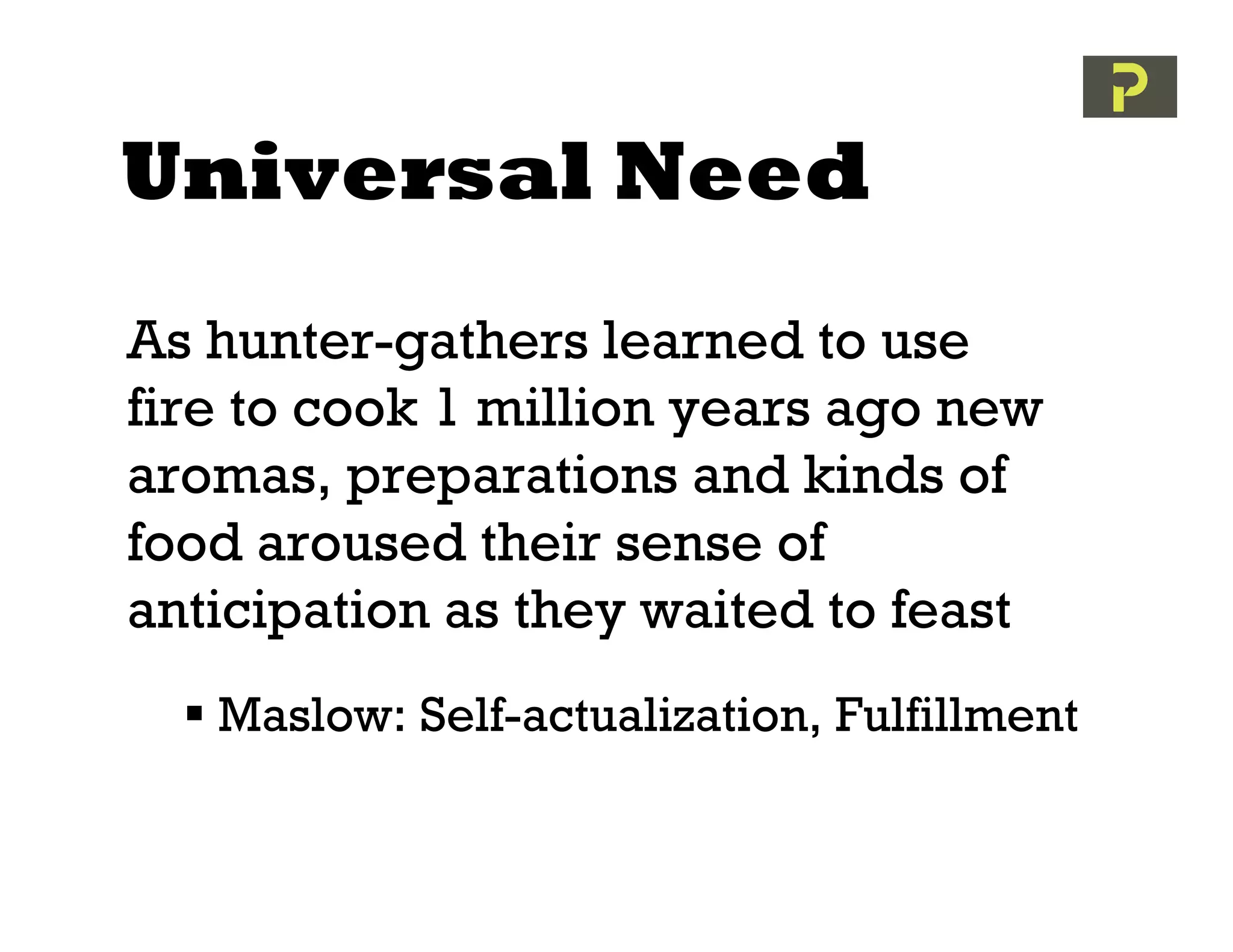 Universal Need
As hunter-gathers learned to use
fire to cook 1 million years ago new
aromas, preparations and kinds of
food aroused their sense of
anticipation as they waited to feast
   Maslow: Self-actualization, Fulfillment
 