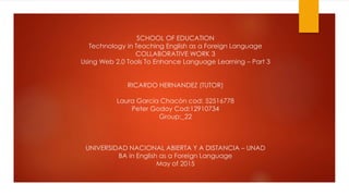 SCHOOL OF EDUCATION
Technology in Teaching English as a Foreign Language
COLLABORATIVE WORK 3
Using Web 2.0 Tools To Enhance Language Learning – Part 3
RICARDO HERNANDEZ (TUTOR)
Laura García Chacón cod: 52516778
Peter Godoy Cod:12910734
Group:_22
UNIVERSIDAD NACIONAL ABIERTA Y A DISTANCIA – UNAD
BA in English as a Foreign Language
May of 2015
 