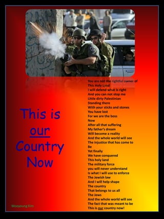 This is our Country Now You are not the rightful owner of This Holy Land I will defend what is right And you can not stop me Little dirty Palestinian Standing there With your sticks and stones  You have lost For we are the boss Now After all that suffering My father’s dream Will become a reality And the whole world will see The injustice that has come to Be Yet finally We have conquered  This holy land The military force  you will never understand Is what I will use to enforce  The Jewish law And I will help shape The country That belongs to us all The Jews And the whole world will see The fact that was meant to be This is our country now!   Wooyoung Kim 
