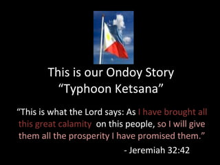 This is our Ondoy Story “Typhoon Ketsana” “ This is what the Lord says: As  I have brought all this great calamity  on this people,  so I will give them all the prosperity I have promised them.” - Jeremiah 32:42 