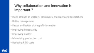 Why collaboration and innovation is
important ?
• Huge amount of workers, employees, managers and researchers
• Better management
• Faster and better sharing of information
• Improving Productivity
• Improving quality
• Minimizing production cost
• Reducing R&D costs
 